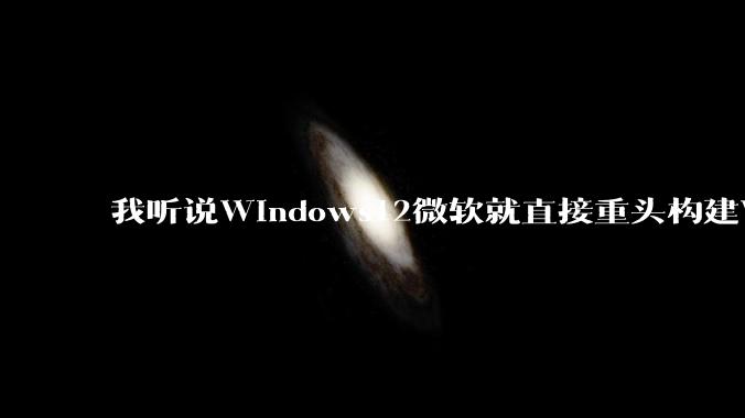 我听说Windows12微软就直接重头构建Windows了，就直接重构Win内核了，到底是不是真的?